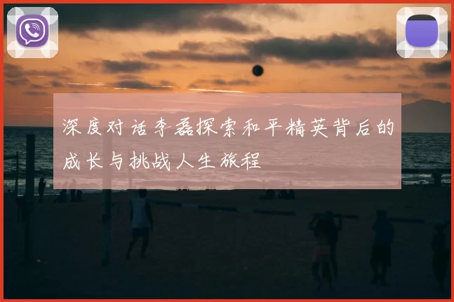 深度对话李磊探索和平精英背后的成长与挑战人生旅程