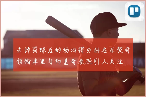 去掉罚球后的场均得分排名东契奇领衔库里与约基奇表现引人关注