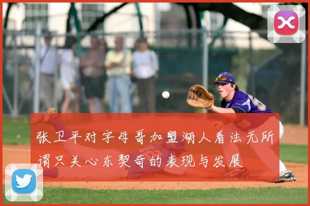 张卫平对字母哥加盟湖人看法无所谓只关心东契奇的表现与发展