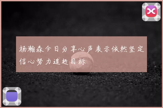 杨瀚森今日分享心声表示依然坚定信心努力追赶目标