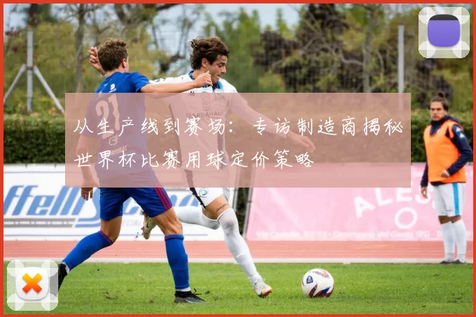 从生产线到赛场:专访制造商揭秘世界杯比赛用球定价策略