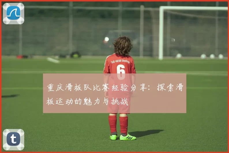 重庆滑板队比赛经验分享:探索滑板运动的魅力与挑战