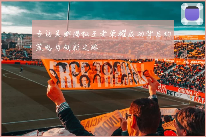 专访吴娜揭秘王者荣耀成功背后的策略与创新之路