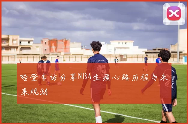 哈登专访分享NBA生涯心路历程与未来规划