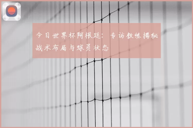 今日世界杯阿根廷：专访教练揭秘战术布局与球员状态