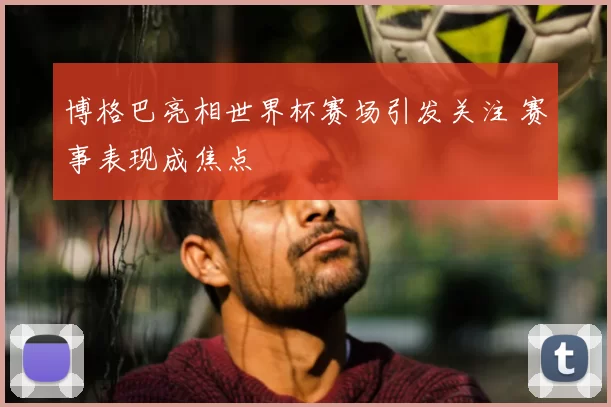 博格巴亮相世界杯赛场引发关注 赛事表现成焦点