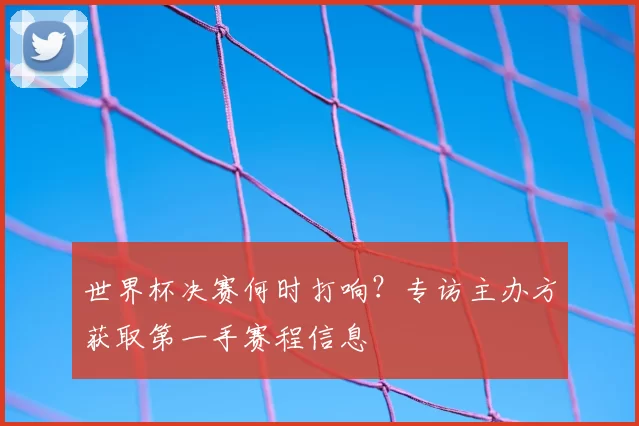 世界杯决赛何时打响?专访主办方获取第一手赛程信息