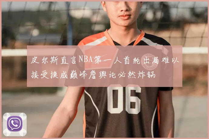 皮尔斯直言NBA第一人首轮出局难以接受换成巅峰詹舆论必然炸锅