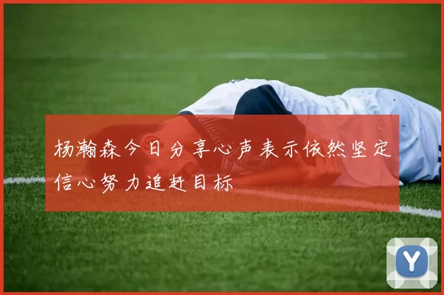 杨瀚森今日分享心声表示依然坚定信心努力追赶目标