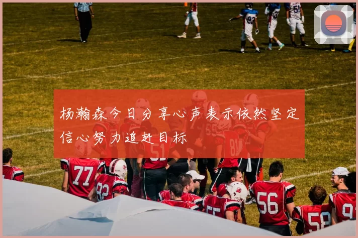 杨瀚森今日分享心声表示依然坚定信心努力追赶目标