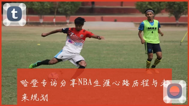 哈登专访分享NBA生涯心路历程与未来规划