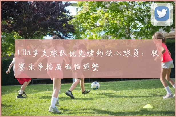 CBA多支球队优先续约核心球员，联赛竞争格局面临调整