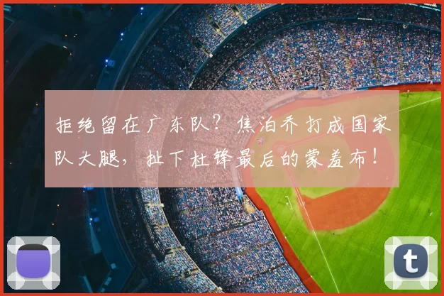 拒绝留在广东队?焦泊乔打成国家队大腿,扯下杜锋最后的蒙羞布!