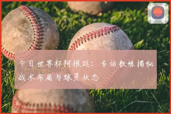 今日世界杯阿根廷:专访教练揭秘战术布局与球员状态