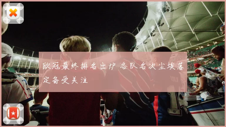 欧冠最终排名出炉 各队名次尘埃落定备受关注