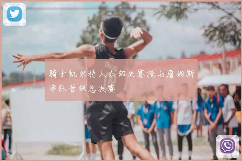 骑士凯尔特人东部决赛抢七詹姆斯率队晋级总决赛