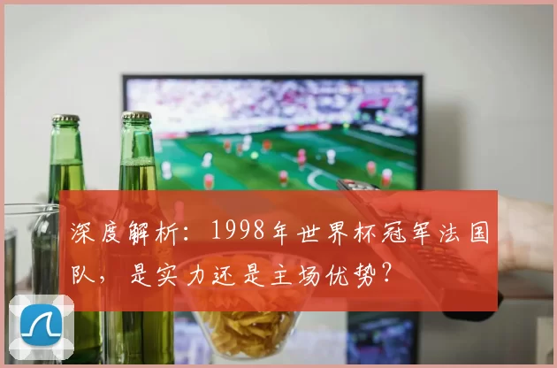 深度解析:1998年世界杯冠军法国队,是实力还是主场优势?