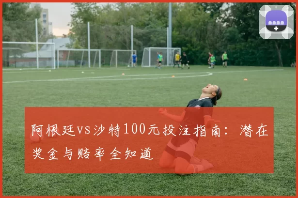 阿根廷vs沙特100元投注指南:潜在奖金与赔率全知道
