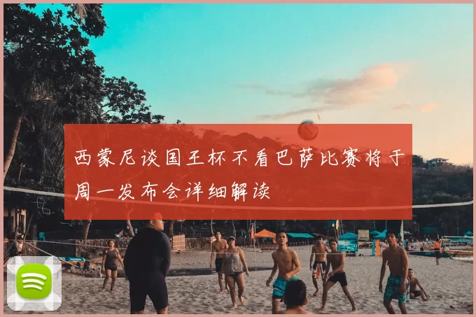 西蒙尼谈国王杯不看巴萨比赛将于周一发布会详细解读