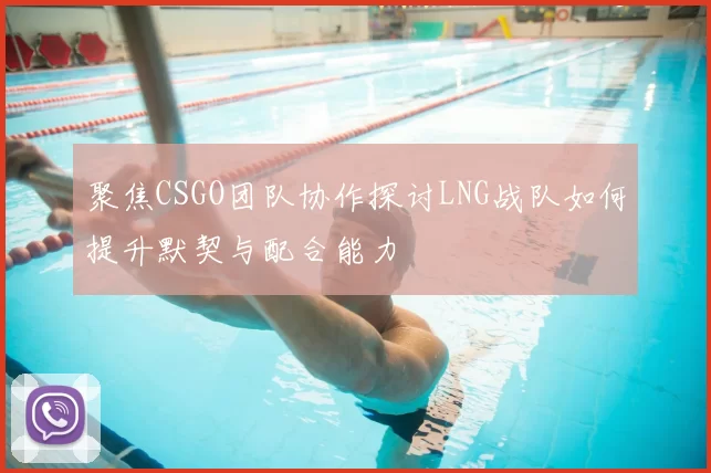 聚焦CSGO团队协作探讨LNG战队如何提升默契与配合能力