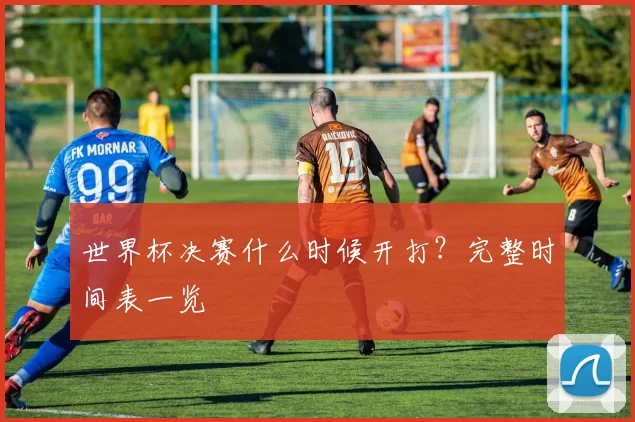 世界杯决赛什么时候开打?完整时间表一览