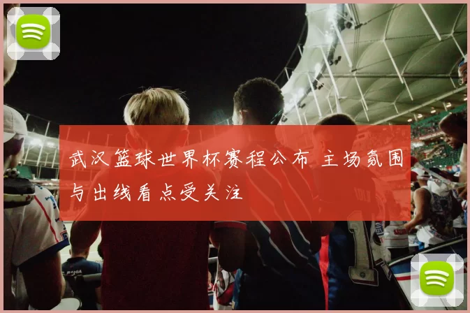 武汉篮球世界杯赛程公布 主场氛围与出线看点受关注
