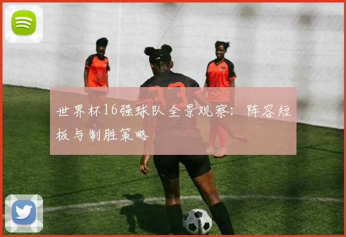 世界杯16强球队全景观察：阵容短板与制胜策略