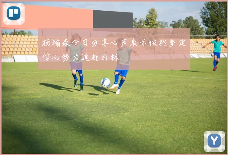 杨瀚森今日分享心声表示依然坚定信心努力追赶目标