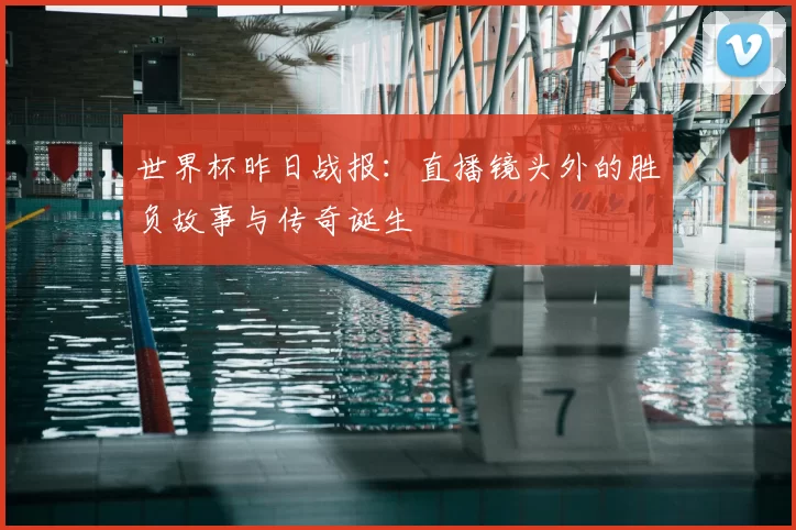 世界杯昨日战报：直播镜头外的胜负故事与传奇诞生