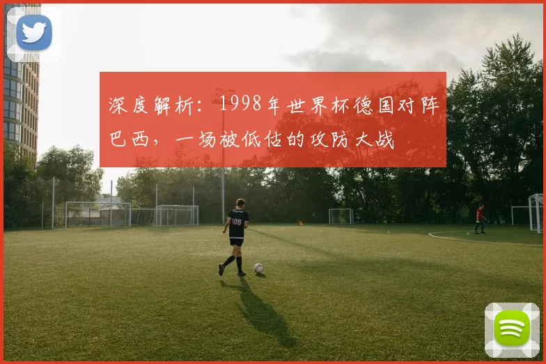 深度解析:1998年世界杯德国对阵巴西,一场被低估的攻防大战