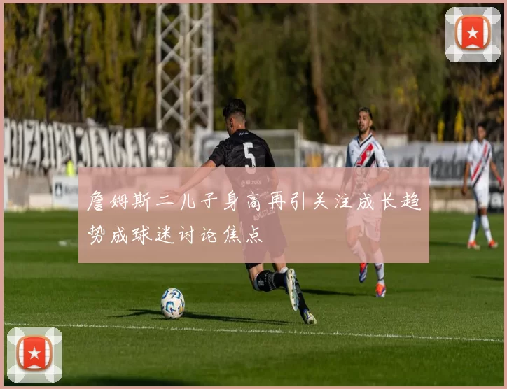 詹姆斯二儿子身高再引关注成长趋势成球迷讨论焦点
