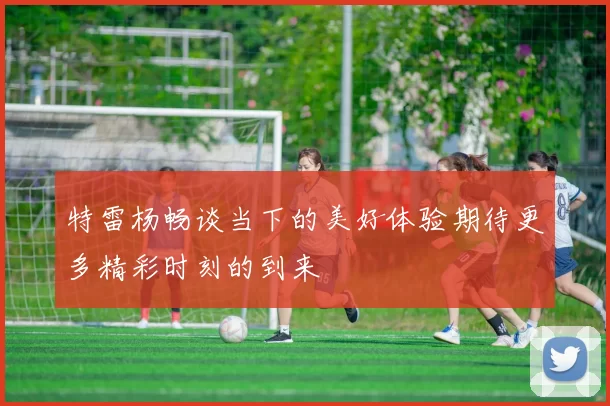 特雷杨畅谈当下的美好体验期待更多精彩时刻的到来