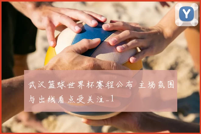 武汉篮球世界杯赛程公布 主场氛围与出线看点受关注_1