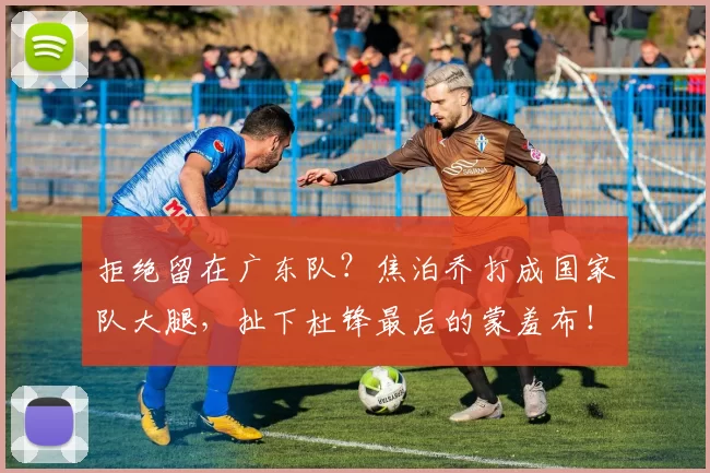 拒绝留在广东队?焦泊乔打成国家队大腿,扯下杜锋最后的蒙羞布!