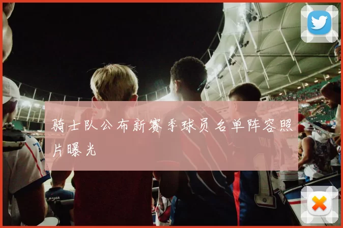 骑士队公布新赛季球员名单阵容照片曝光