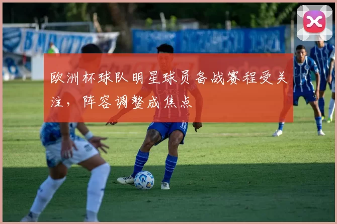 欧洲杯球队明星球员备战赛程受关注,阵容调整成焦点