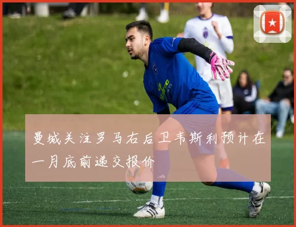 曼城关注罗马右后卫韦斯利预计在一月底前递交报价
