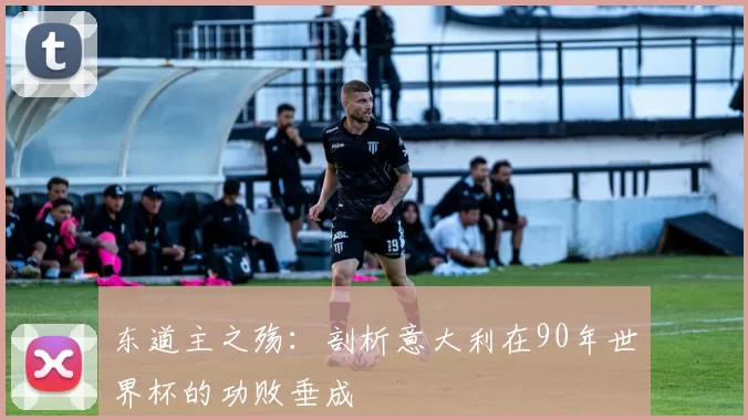 东道主之殇:剖析意大利在90年世界杯的功败垂成
