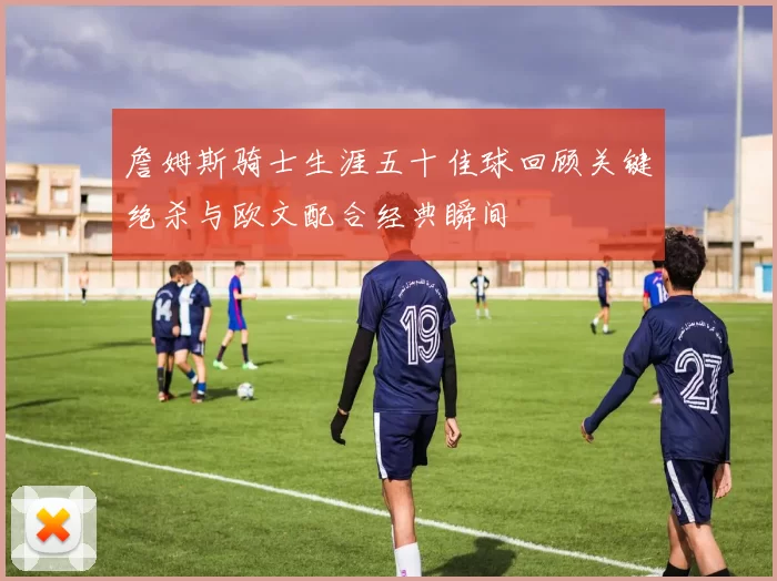 詹姆斯骑士生涯五十佳球回顾关键绝杀与欧文配合经典瞬间