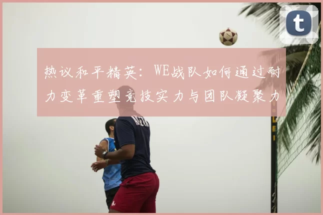热议和平精英:WE战队如何通过耐力变革重塑竞技实力与团队凝聚力