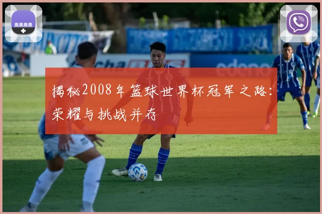 揭秘2008年篮球世界杯冠军之路：荣耀与挑战并存