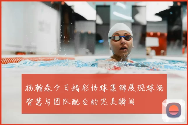 杨瀚森今日精彩传球集锦展现球场智慧与团队配合的完美瞬间