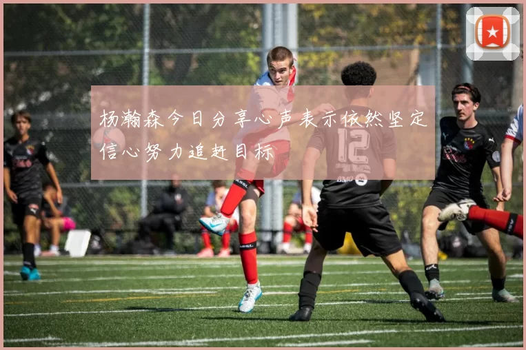 杨瀚森今日分享心声表示依然坚定信心努力追赶目标