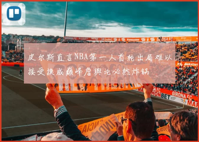 皮尔斯直言NBA第一人首轮出局难以接受换成巅峰詹舆论必然炸锅