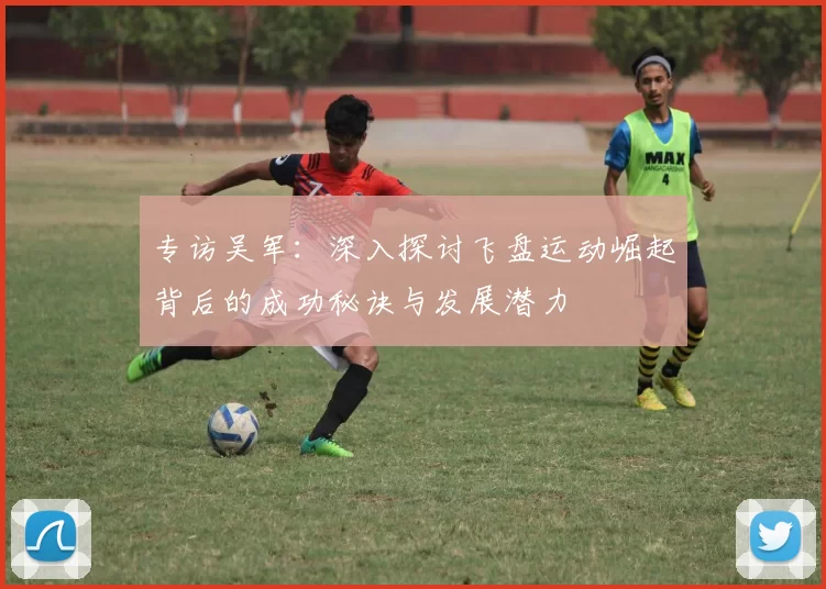 专访吴军:深入探讨飞盘运动崛起背后的成功秘诀与发展潜力