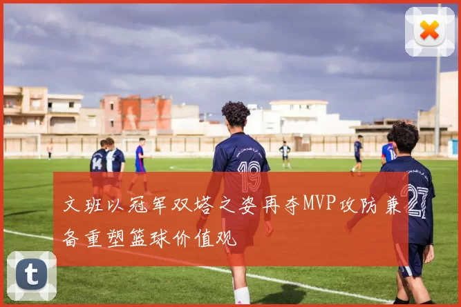 文班以冠军双塔之姿再夺MVP攻防兼备重塑篮球价值观