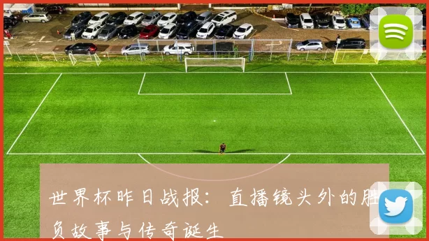 世界杯昨日战报:直播镜头外的胜负故事与传奇诞生
