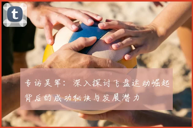 专访吴军:深入探讨飞盘运动崛起背后的成功秘诀与发展潜力