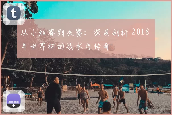 从小组赛到决赛：深度剖析 2018 年世界杯的战术与传奇