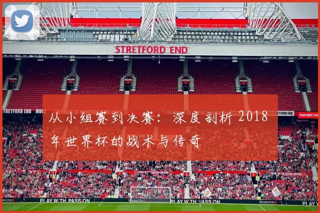 从小组赛到决赛：深度剖析 2018 年世界杯的战术与传奇